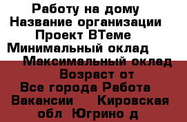 Работу на дому › Название организации ­ Проект ВТеме  › Минимальный оклад ­ 600 › Максимальный оклад ­ 3 000 › Возраст от ­ 18 - Все города Работа » Вакансии   . Кировская обл.,Югрино д.